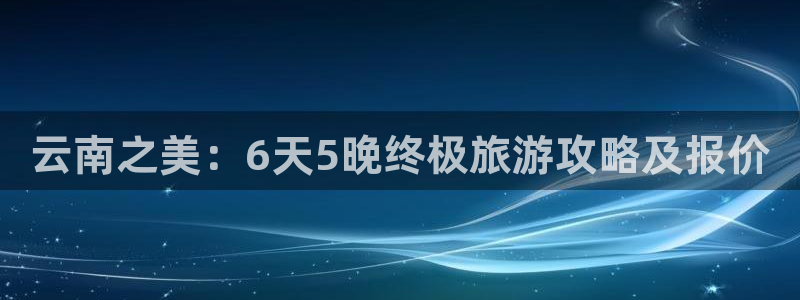 云顶国际官网下载|云南之美：6天5晚终极旅游攻略及报价